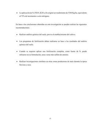 35
La aplicación de N, P2O5, K2O y Zn originó un rendimiento de 5384 Kg/ha, equivalente
al 72% de incremento a solo nitrógeno.
En base a las conclusiones obtenidas en esta investigación se pueden realizar las siguientes
recomendaciones:
Realizar análisis químico del suelo, previo al establecimiento del cultivo.
Los programas de fertilización deben realizarse en base a los resultados del análisis
químico del suelo.
Cuando se requiera aplicar una fertilización completa, como fuente de N, puede
utilizarse en su formulación, urea o urea más sulfato de amonio.
Realizar investigaciones similares en otras zonas productoras de maíz durante la época
lluviosa y seca.
 
