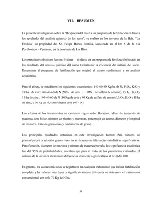 36
VII. RESUMEN
La presente investigación sobre la “Respuesta del maíz a un programa de fertilización en base a
los resultados del análisis químico de los suelo”, se realizó en los terrenos de la Hda. “La
Envidia” de propiedad del Sr. Felipe Barros Portilla, localizada en el km 5 de la vía
Puebloviejo – Ventanas, en la provincia de Los Ríos.
Los principales objetivos fueron: Evaluar el efecto de un programa de fertilización basado en
los resultados del análisis químico del suelo. Determinar la eficiencia del análisis del suelo.
Determinar el programa de fertilización que originó el mayor rendimiento y su análisis
económico.
Para el efecto, se estudiaron los siguientes tratamientos: 140-60-80 Kg/ha de N, P2O5, K2O y
2 l/ha de zinc; 140-40-60 de N (50% de urea + 50% de sulfato de amonio), P2O5, K2O y
1 l/ha de zinc ; 140-40-60 de N (100kg de urea y 40 Kg de sulfato de amonio),P2O5, K2O y 1l/ha
de zinc, y 70 Kg de N, como fuente urea (46% N).
Los efectos de los tratamientos se evaluaron registrando: floración, altura de inserción de
mazorca, área foliar, número de plantas y mazorcas, porcentaje de acame, diámetro y longitud
de mazorca, relación grano-tusa y rendimiento de grano.
Los principales resultados obtenidos en esta investigación fueron: Para número de
plantas/parcela y relación grano- tusa no se alcanzaron diferencias estadísticas significativas.
Para floración, diámetro de mazorca y número de mazorca/parcela, las significancia estadística
fue del 95% de probabilidades; mientras que para el resto de los parámetros evaluados, el
análisis de la varianza alcanzaron diferencias altamente significativas al nivel del 0,01.
En general, los valores más altos se registraron en cualquier tratamiento que incluía fertilización
completa y los valores más bajos y significativamente diferentes se obtuvo en el tratamiento
convencional, con solo 70 Kg de N/ha.
 