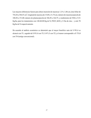 37
Las mayores diferencias fueron para altura inserción de mazorcas 1,35 a 1,06 cm; área foliar de
754,38 a 384,55 cm2
; longitud de mazorca de 15,88 a 11,74 cm; número de mazorcas/parcela de
180,50 a 151,00; número de plantas/parcela de 186,50 a 164,75; y rendimiento de 5384 a 3131
Kg/ha; para los tratamientos con 140-60-80 Kg de N, P2O5, K2O y 2 l/ha de zinc; y solo 70
Kg/ha de N respectivamente.
De acuerdo al análisis económico se determinó que el mayor beneficio neto de $ 991,6 se
alcanzó con T1, seguido de $ 931,4 con T3, $ 871,5 con T2 y el menor correspondió a $ 733,0
con T4 (testigo convencional).
 
