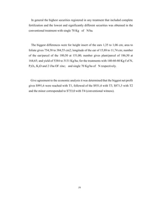 39
In general the highest securities registered in any treatment that included complete
fertilization and the lowest and significantly different securities was obtained in the
conventional treatment with single 70 Kg of N/ha.
The biggest differences were for height insert of the ears 1,35 to 1,06 cm; area to
foliate gives 754,38 to 384,55 cm2; longitude of the ear of 15,88 to 11,74 cm; number
of the ear/parcel of the 180,50 at 151,00; number gives plant/parcel of 186,50 at
164,65; and yield of 5384 to 3131 Kg/ha; for the treatments with 140-60-80 Kg f ef N,
P2O5, K2O and 2 l/ha OF zinc; and single 70 Kg/ha of N respectively.
Give agreement to the economic analysis it was determined that the biggest net profit
gives $991,6 were reached with T1, followed of the $931,4 with T3, $871,5 with T2
and the minor corresponded to $733,0 with T4 (conventional witness).
 