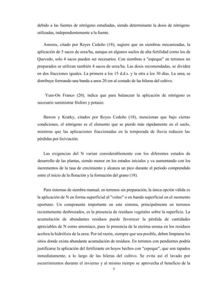 4
debido a las fuentes de nitrógeno estudiadas, siendo determinante la dosis de nitrógeno
utilizadas, independientemente a la fuente.
Amores, citado por Reyes Cedeño (18), sugiere que en siembras mecanizadas, la
aplicación de 5 sacos de urea/ha, aunque en algunos suelos de alta fertilidad como los de
Quevedo, solo 4 sacos pueden ser necesarios. Con siembras a "espeque" en terrenos no
preparados se utilizan también 4 sacos de urea/ha. Las dosis recomendadas, se dividen
en dos fracciones iguales. La primera a los 15 d.d.s. y la otra a los 30 días. La urea, se
distribuye formando una banda a unos 20 cm al costado de las hileras del cultivo.
Yum-On Franco (20), indica que para balancear la aplicación de nitrógeno es
necesario suministrar fósforo y potasio.
Bawen y Kratky, citados por Reyes Cedeño (18), mencionan que bajo ciertas
condiciones, el nitrógeno es el elemento que se pierde más rápidamente en el suelo,
mientras que las aplicaciones fraccionadas en la temporada de lluvia reducen las
pérdidas por lixiviación.
Las exigencias del N varían considerablemente con los diferentes estados de
desarrollo de las plantas, siendo menor en los estados iníciales y va aumentando con los
incrementos de la tasa de crecimiento y alcanza un pico durante el periodo comprendido
entre el inicio de la floración y la formación del grano (18).
Para sistemas de siembra manual, en terrenos sin preparación, la única opción válida es
la aplicación de N en forma superficial al "voleo" o en banda superficial en el momento
oportuno. Un componente importante en este sistema, principalmente en terrenos
recientemente desbrozados, es la presencia de residuos vegetales sobre la superficie. La
acumulación de abundantes residuos puede favorecer la pérdida de cantidades
apreciables de N como amoniaco, pues la presencia de la enzima ureasa en los residuos
acelera la hidrólisis de la urea. Por tal razón, siempre que sea posible, deben limpiarse los
sitios donde exista abundante acumulación de residuos. En terrenos con pendientes podría
justificarse la aplicación del fertilizante en hoyos hechos con "espeque", que son tapados
inmediatamente, a lo largo de las hileras del cultivo. Se evita así el lavado por
escurrimientos durante el invierno y al mismo tiempo se aprovecha el beneficio de la
 