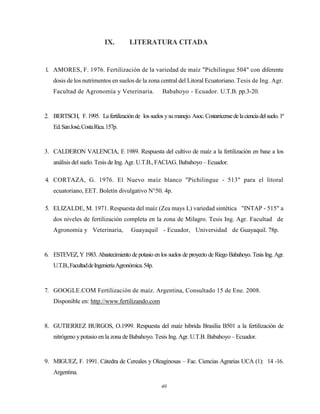40
IX. LITERATURA CITADA
1. AMORES, F. 1976. Fertilización de la variedad de maíz "Pichilingue 504" con diferente
dosis de los nutrimentos en suelos de la zona central del Litoral Ecuatoriano. Tesis de Ing. Agr.
Facultad de Agronomía y Veterinaria. Babahoyo - Ecuador. U.T.B. pp.3-20.
2. BERTSCH, F.1995. Lafertilizaciónde lossuelos ysumanejo.Asoc.Costarricensedelacienciadelsuelo.1ª
Ed.SanJosé,CostaRica.157p.
3. CALDERON VALENCIA, E 1989. Respuesta del cultivo de maíz a la fertilización en base a los
análisis del suelo. Tesis de Ing. Agr. U.T.B., FACIAG. Babahoyo – Ecuador.
4. CORTAZA, G. 1976. El Nuevo maíz blanco "Pichilingue - 513" para el litoral
ecuatoriano, EET. Boletín divulgativo N°50. 4p.
5. ELIZALDE, M. 1971. Respuesta del maíz (Zea mays L) variedad sintética "INTAP - 515" a
dos niveles de fertilización completa en la zona de Milagro. Tesis Ing. Agr. Facultad de
Agronomía y Veterinaria, Guayaquil - Ecuador, Universidad de Guayaquil. 78p.
6. ESTEVEZ, Y 1983. Abastecimiento de potasio en los suelos de proyecto de Riego Babahoyo. Tesis Ing. Agr.
U.T.B.,FacultaddeIngenieríaAgronómica.54p.
7. GOOGLE.COM Fertilización de maíz. Argentina, Consultado 15 de Ene. 2008.
Disponible en: http://www.fertilizando.com
8. GUTIERREZ BURGOS, O.1999. Respuesta del maíz hibrida Brasilia B501 a la fertilización de
nitrógeno ypotasio en la zona de Babahoyo. Tesis Ing. Agr. U.T.B. Babahoyo – Ecuador.
9. MIGUEZ, F. 1991. Cátedra de Cereales y Oleaginosas – Fac. Ciencias Agrarias UCA (1): 14 -16.
Argentina.
 