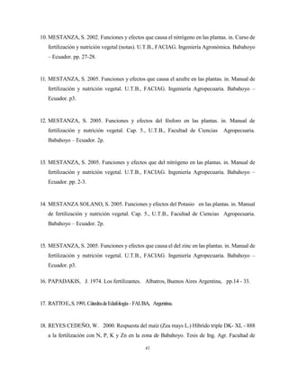 41
10. MESTANZA, S. 2002. Funciones y efectos que causa el nitrógeno en las plantas. in. Curso de
fertilización y nutrición vegetal (notas). U.T.B., FACIAG. Ingeniería Agronómica. Babahoyo
– Ecuador. pp. 27-28.
11. MESTANZA, S. 2005. Funciones y efectos que causa el azufre en las plantas. in. Manual de
fertilización y nutrición vegetal. U.T.B., FACIAG. Ingeniería Agropecuaria. Babahoyo –
Ecuador. p3.
12. MESTANZA, S. 2005. Funciones y efectos del fósforo en las plantas. in. Manual de
fertilización y nutrición vegetal. Cap. 5., U.T.B., Facultad de Ciencias Agropecuaria.
Babahoyo – Ecuador. 2p.
13. MESTANZA, S. 2005. Funciones y efectos que del nitrógeno en las plantas. in. Manual de
fertilización y nutrición vegetal. U.T.B., FACIAG. Ingeniería Agropecuaria. Babahoyo –
Ecuador. pp. 2-3.
14. MESTANZA SOLANO, S. 2005. Funciones y efectos del Potasio en las plantas. in. Manual
de fertilización y nutrición vegetal. Cap. 5., U.T.B., Facultad de Ciencias Agropecuaria.
Babahoyo – Ecuador. 2p.
15. MESTANZA, S. 2005. Funciones y efectos que causa el del zinc en las plantas. in. Manual de
fertilización y nutrición vegetal. U.T.B., FACIAG. Ingeniería Agropecuaria. Babahoyo –
Ecuador. p3.
16. PAPADAKIS, J. 1974. Los fertilizantes. Albatros, Buenos Aires Argentina, pp.14 - 33.
17. RATTOE.,S.1991.CátedradeEdafología–FAUBA, Argentina.
18. REYES CEDEÑO, W. 2000. Respuesta del maíz (Zea mays L.) Híbrido triple DK- XL - 888
a la fertilización con N, P, K y Zn en la zona de Babahoyo. Tesis de Ing. Agr. Facultad de
 