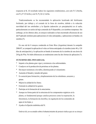 7
respuesta al K. El resultado indico los siguientes rendimientos, con solo N 3,3tm/ha,
con N y P 3,9 tm/ha y con N, P y K 4,1 tm/ha.
Tradicionalmente se ha recomendado la aplicación localizada del fertilizante
fosfatado, por debajo y al costado de la línea de siembra, debido a la reducida
movilidad del ion ortofosfato y la fijación (adsorción y/o precipitación) en el suelo,
particularmente en suelos de bajo contenido de P disponible y en siembras tempranas. Sin
embargo, en los últimos años, en ensayos realizados se han encontrado eficiencias de uso
del P aplicado similares para aplicaciones al voleo anticipadas, y aplicaciones en bandas a la
siembra (7).
En una red de 8 ensayos conducida en Entre Ríos (Argentina) durante la campaña
2006/07, se comparó la aplicación al voleo en forma anticipada a la siembra (entre 40 y 120
días de anticipación) y la aplicación en banda al momento de la siembra de una dosis de
24 kg de P/ha. No hubo diferencias en rendimiento entre las dos formas de aplicación (7).
FUNCIONES DEL POTASIO (14).
* Imparte a las plantas gran vigor y resistencia a las enfermedades.
* Coadyuva en la producción de proteínas en las plantas.
* Da mayor resistencia a los tallos, disminuyendo el volcamiento.
* Aumenta el llenado y tamaño del grano.
* Es esencial para formación y desplazamiento de los almidones, azucares y
grasas.
* Mejora la calidad de los frutos.
* Estimula la calidad de los granos.
* Participa en la formación de la antocianina.
* Aunque no forma parte de la estructura de los componentes orgánicos en la
planta, es fundamental porque cataliza procesos como la respiración, la
fotosíntesis, la formación de clorofila y la regulación de los contenidos de
agua en las hojas, y
* Ayuda a la fijación simbiótica del N.
Estévez (6), en su estudio sobre el abastecimiento de potasio indica que en su ensayo
 