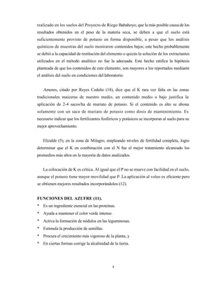 8
realizado en los suelos del Proyecto de Riego Babahoyo; que la más posible causa de los
resultados obtenidos en el peso de la materia seca, se deben a que el suelo está
suficientemente provisto de potasio en forma disponible, a pesar que los análisis
químicos de muestras del suelo mostraron contenidos bajos; este hecho probablemente
se debió a la capacidad de restitución del elemento o quizás la solución de los extractantes
utilizados en el método analítico no fue la adecuada. Este hecho ratifica la hipótesis
planteada de que los contenidos de este elemento, son mayores a los reportados mediante
el análisis del suelo en condiciones del laboratorio.
Amores, citado por Reyes Cedeño (18), dice que el K rara vez falta en las zonas
tradicionales maiceras de nuestro medio, un contenido medio o bajo justifica la
aplicación de 2-4 sacos/ha de muriato de potasio. Si el contenido es alto se abona
solamente con un saco de muriato de potasio como dosis de mantenimiento. Es
necesario indicar que los fertilizantes fosfóricos y potásicos se incorporan al suelo para su
mejor aprovechamiento.
Elizalde (5), en la zona de Milagro, empleando niveles de fertilidad completa, logro
determinar que el K en combinación con el N fue el mejor tratamiento alcanzado los
promedios más altos en la mayoría de datos analizados.
La colocación de K es crítica. Al igual que el P no se mueve con facilidad en el suelo,
aunque el potasio tiene mayor movilidad que P. La aplicación al voleo es eficiente pero
se obtienen mejores resultados incorporándolos (12).
FUNCIONES DEL AZUFRE (11).
* Es un ingrediente esencial en las proteínas.
* Ayuda a mantener el color verde intenso.
* Activa la formación de nódulos en las leguminosas.
* Estimula la producción de semillas.
* Procura el crecimiento más vigoroso de la planta, y
* En ciertas formas corrige la alcalinidad de la tierra.
 
