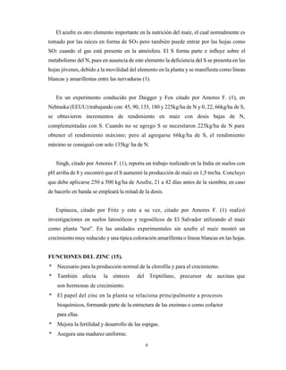 9
El azufre es otro elemento importante en la nutrición del maíz, el cual normalmente es
tomado por las raíces en forma de SO4 pero también puede entrar por las hojas como
SO2 cuando el gas está presente en la atmósfera. El S forma parte e influye sobre el
metabolismo del N, pues en ausencia de este elemento la deficiencia del S se presenta en las
hojas jóvenes, debido a la movilidad del elemento en la planta y se manifiesta como líneas
blancas y amarillentas entre las nervaduras (1).
En un experimento conducido por Daigger y Fox citado por Amores F. (1), en
Nebraska (EEUU) trabajando con: 45, 90, 135, 180 y 225kg/ha de N y 0, 22, 66kg/ha de S,
se obtuvieron incrementos de rendimiento en maíz con dosis bajas de N,
complementadas con S. Cuando no se agrego S se necesitaron 225kg/ha de N para
obtener el rendimiento máximo; pero al agregarse 66kg/ha de S, el rendimiento
máximo se consiguió con solo 135kg/ ha de N.
Singh, citado por Amores F. (1), reporta un trabajo realizado en la India en suelos con
pH arriba de 8 y encontró que el S aumentó la producción de maíz en 1,5 tm/ha. Concluyo
que debe aplicarse 250 a 500 kg/ha de Azufre, 21 a 42 días antes de la siembra; en caso
de hacerlo en banda se empleará la mitad de la dosis.
Espinoza, citado por Fritz y este a su vez, citado por Amores F. (1) realizó
investigaciones en suelos latosólicos y regosólicos de El Salvador utilizando el maíz
como planta "test". En las unidades experimentales sin azufre el maíz mostró un
crecimiento muy reducido y una típica coloración amarillenta o líneas blancas en las hojas.
FUNCIONES DEL ZINC (15).
* Necesario para la producción normal de la clorofila y para el crecimiento.
* También afecta la síntesis del Triptófano, precursor de auxinas que
son hormonas de crecimiento.
* El papel del zinc en la planta se relaciona principalmente a procesos
bioquímicos, formando parte de la estructura de las enzimas o como cofactor
para ellas.
* Mejora la fertilidad y desarrollo de las espigas.
* Asegura una madurez uniforme.
 