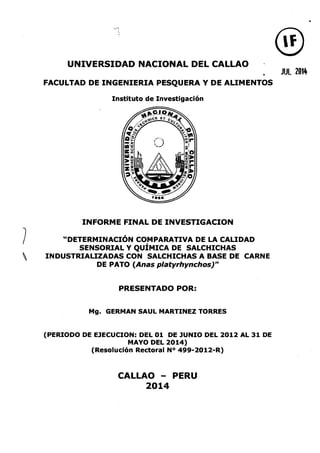 UNIVERSIDAD NACIONAL DEL CALLAO
FACULTAD DE INGENIERIA PESQUERA Y DE ALIMENTOS
Instituto de Investigación
INFORME FINAL DE INVESTIGACION
"DETERMINACIÓN COMPARATIVA DE LA CALIDAD
SENSORIAL Y QUÍMICA DE SALCHICHAS
INDUSTRIALIZADAS CON SALCHICHAS A BASE DE CARNE
DE PATO (Anas platyrhynchos)"
PRESENTADO POR:
Mg. GERMAN SAUL MARTINEZ TORRES
(PERIODO DE EJECUCION: DEL 01 DE JUNIO DEL 2012 AL 31 DE
MAYO DEL 2014)
(Resolución Rectoral N° 499-2012-R)
CALLAO - PERU
2014
®JUL 2014
 