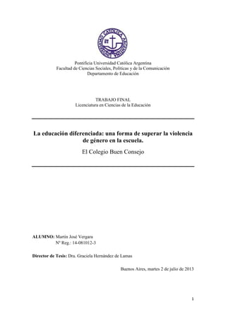 1
Pontificia Universidad Católica Argentina
Facultad de Ciencias Sociales, Políticas y de la Comunicación
Departamento de Educación
TRABAJO FINAL
Licenciatura en Ciencias de la Educación
La educación diferenciada: una forma de superar la violencia
de género en la escuela.
El Colegio Buen Consejo
ALUMNO: Martín José Vergara
Nº Reg.: 14-081012-3
Director de Tesis: Dra. Graciela Hernández de Lamas
Buenos Aires, martes 2 de julio de 2013
Martín José Vergara
2013.10.18 12:21:27
-03'00'
 