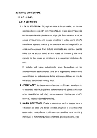 2.2 MARCO CONCEPTUAL

 2.2.1 EL JUEGO

  2.2.1.1 DEFINICIÓN

    LEV S. VIGOTSKY: El juego es una actividad social, en la cual

      gracias a la cooperación con otros niños, se logran adquirir papeles

      o roles que son complementarios al propio. También este autor se

      ocupa principalmente del juegos simbólico y señala como el niño

      transforma algunos objetos y los convierte en su imaginación en

      otros que tienen para él un distinto significado, por ejemplo, cuando

      corre con la escoba como si ésta fuese un caballo, y con este

      manejo de las cosas se contribuye a la capacidad simbólica del

      niño.

      El estudio del juego actualmente sigue basándose en las

      aportaciones de estos autores, tanto en el hogar como en la escuela

      son múltiples las aplicaciones de las actividades lúdicas en pro del

      desarrollo armónico de niños y niñas.

    JEAN PIAGET: los jugos son medios que contribuyen y enriquecen

      el desarrollo intelectual (permite transformar lo vial por la asimilación

      a las necesidades del niño), siendo nuestro objetivo que el niño

      utilice su habilidad del razonamiento.

    MARIA MONTESORI: Exalta la necesidad de los juegos para la

      educación de cada uno de los sentidos, al aplicar el juego los niños

      observarán, manipularan y utilizaran sus sentidos para percibir y

      manipular el material (figuras geométricas, plano cartesiano, etc)
 