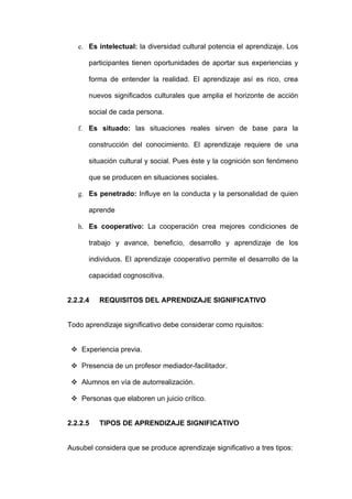 e. Es intelectual: la diversidad cultural potencia el aprendizaje. Los

      participantes tienen oportunidades de aportar sus experiencias y

      forma de entender la realidad. El aprendizaje así es rico, crea

      nuevos significados culturales que amplia el horizonte de acción

      social de cada persona.

   f. Es situado: las situaciones reales sirven de base para la

      construcción del conocimiento. El aprendizaje requiere de una

      situación cultural y social. Pues éste y la cognición son fenómeno

      que se producen en situaciones sociales.

   g. Es penetrado: Influye en la conducta y la personalidad de quien

      aprende

   h. Es cooperativo: La cooperación crea mejores condiciones de

      trabajo y avance, beneficio, desarrollo y aprendizaje de los

      individuos. El aprendizaje cooperativo permite el desarrollo de la

      capacidad cognoscitiva.


2.2.2.4   REQUISITOS DEL APRENDIZAJE SIGNIFICATIVO


Todo aprendizaje significativo debe considerar como rquisitos:


  Experiencia previa.

  Presencia de un profesor mediador-facilitador.

  Alumnos en vía de autorrealización.

  Personas que elaboren un juicio crítico.


2.2.2.5   TIPOS DE APRENDIZAJE SIGNIFICATIVO


Ausubel considera que se produce aprendizaje significativo a tres tipos:
 