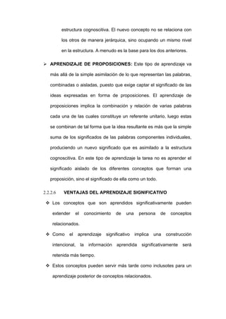 estructura cognoscitiva. El nuevo concepto no se relaciona con

          los otros de manera jerárquica, sino ocupando un mismo nivel

          en la estructura. A menudo es la base para los dos anteriores.

 APRENDIZAJE DE PROPOSICIONES: Este tipo de aprendizaje va

   más allá de la simple asimilación de lo que representan las palabras,

   combinadas o aisladas, puesto que exige captar el significado de las

   ideas expresadas en forma de proposiciones. El aprendizaje de

   proposiciones implica la combinación y relación de varias palabras

   cada una de las cuales constituye un referente unitario, luego estas

   se combinan de tal forma que la idea resultante es más que la simple

   suma de los significados de las palabras componentes individuales,

   produciendo un nuevo significado que es asimilado a la estructura

   cognoscitiva. En este tipo de aprendizaje la tarea no es aprender el

   significado aislado de los diferentes conceptos que forman una

   proposición, sino el significado de ella como un todo.

2.2.2.6    VENTAJAS DEL APRENDIZAJE SIGNIFICATIVO

  Los conceptos que son aprendidos significativamente pueden

     extender     el        conocimiento    de   una     persona   de     conceptos

     relacionados.

  Como      el     aprendizaje       significativo    implica   una    construcción

     intencional,      la     información   aprendida     significativamente   será

     retenida más tiempo.

  Estos conceptos pueden servir más tarde como inclusotes para un

     aprendizaje posterior de conceptos relacionados.
 