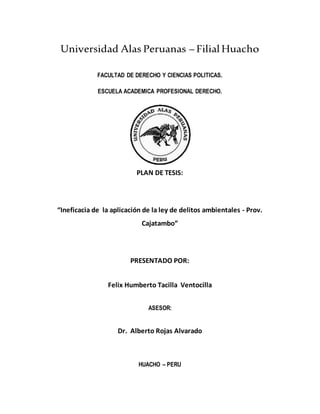 Universidad Alas Peruanas – FilialHuacho
FACULTAD DE DERECHO Y CIENCIAS POLITICAS.
ESCUELA ACADEMICA PROFESIONAL DERECHO.
PLAN DE TESIS:
“Ineficacia de la aplicación de la ley de delitos ambientales - Prov.
Cajatambo”
PRESENTADO POR:
Felix Humberto Tacilla Ventocilla
ASESOR:
Dr. Alberto Rojas Alvarado
HUACHO – PERU
 