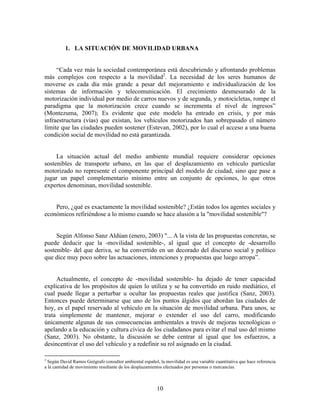 1. LA SITUACIÓN DE MOVILIDAD URBANA


     “Cada vez más la sociedad contemporánea está descubriendo y afrontando problemas
más complejos con respecto a la movilidad2. La necesidad de los seres humanos de
moverse es cada día más grande a pesar del mejoramiento e individualización de los
sistemas de información y telecomunicación. El crecimiento desmesurado de la
motorización individual por medio de carros nuevos y de segunda, y motocicletas, rompe el
paradigma que la motorización crece cuando se incrementa el nivel de ingresos”
(Montezuma, 2007); Es evidente que este modelo ha entrado en crisis, y por más
infraestructura (vías) que existan, los vehículos motorizados han sobrepasado el número
límite que las ciudades pueden sostener (Estevan, 2002), por lo cual el acceso a una buena
condición social de movilidad no está garantizada.


     La situación actual del medio ambiente mundial requiere considerar opciones
sostenibles de transporte urbano, en las que el desplazamiento en vehículo particular
motorizado no represente el componente principal del modelo de ciudad, sino que pase a
jugar un papel complementario mínimo entre un conjunto de opciones, lo que otros
expertos denominan, movilidad sostenible.


    Pero, ¿qué es exactamente la movilidad sostenible? ¿Están todos los agentes sociales y
económicos refiriéndose a lo mismo cuando se hace alusión a la "movilidad sostenible"?


     Según Alfonso Sanz Aldúan (enero, 2003) "... A la vista de las propuestas concretas, se
puede deducir que la -movilidad sostenible-, al igual que el concepto de -desarrollo
sostenible- del que deriva, se ha convertido en un decorado del discurso social y político
que dice muy poco sobre las actuaciones, intenciones y propuestas que luego arropa”.


     Actualmente, el concepto de -movilidad sostenible- ha dejado de tener capacidad
explicativa de los propósitos de quien lo utiliza y se ha convertido en ruido mediático, el
cual puede llegar a perturbar u ocultar las propuestas reales que justifica (Sanz, 2003).
Entonces puede determinarse que uno de los puntos álgidos que abordan las ciudades de
hoy, es el papel reservado al vehículo en la situación de movilidad urbana. Para unos, se
trata simplemente de mantener, mejorar o extender el uso del carro, modificando
únicamente algunas de sus consecuencias ambientales a través de mejoras tecnológicas o
apelando a la educación y cultura cívica de los ciudadanos para evitar el mal uso del mismo
(Sanz, 2003). No obstante, la discusión se debe centrar al igual que los esfuerzos, a
desincentivar el uso del vehículo y a redefinir su rol asignado en la ciudad.

2
  Según David Ramos Geógrafo consultor ambiental español, la movilidad es una variable cuantitativa que hace referencia
a la cantidad de movimiento resultante de los desplazamientos efectuados por personas o mercancías.



                                                         10
 