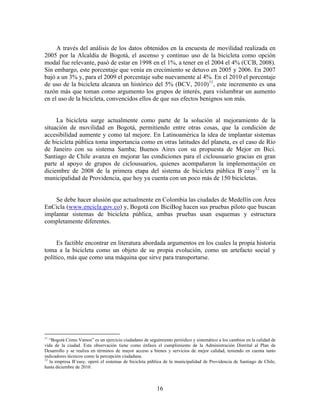 A través del análisis de los datos obtenidos en la encuesta de movilidad realizada en
2005 por la Alcaldía de Bogotá, el ascenso y continuo uso de la bicicleta como opción
modal fue relevante, pasó de estar en 1998 en el 1%, a tener en el 2004 el 4% (CCB, 2008).
Sin embargo, este porcentaje que venía en crecimiento se detuvo en 2005 y 2006. En 2007
bajó a un 3% y, para el 2009 el porcentaje sube nuevamente al 4%. En el 2010 el porcentaje
de uso de la bicicleta alcanza un histórico del 5% (BCV, 2010)11, este incremento es una
razón más que toman como argumento los grupos de interés, para vislumbrar un aumento
en el uso de la bicicleta, convencidos ellos de que sus efectos benignos son más.


     La bicicleta surge actualmente como parte de la solución al mejoramiento de la
situación de movilidad en Bogotá, permitiendo entre otras cosas, que la condición de
accesibilidad aumente y como tal mejore. En Latinoamérica la idea de implantar sistemas
de bicicleta pública toma importancia como en otras latitudes del planeta, es el caso de Río
de Janeiro con su sistema Samba; Buenos Aires con su propuesta de Mejor en Bici.
Santiago de Chile avanza en mejorar las condiciones para el ciclousuario gracias en gran
parte al apoyo de grupos de ciclousuarios, quienes acompañaron la implementación en
diciembre de 2008 de la primera etapa del sistema de bicicleta pública B´easy12 en la
municipalidad de Providencia, que hoy ya cuenta con un poco más de 150 bicicletas.


    Se debe hacer alusión que actualmente en Colombia las ciudades de Medellín con Área
EnCicla (www.encicla.gov.co) y, Bogotá con BiciBog hacen sus pruebas piloto que buscan
implantar sistemas de bicicleta pública, ambas pruebas usan esquemas y estructura
completamente diferentes.


     Es factible encontrar en literatura abordada argumentos en los cuales la propia historia
toma a la bicicleta como un objeto de su propia evolución, como un artefacto social y
político, más que como una máquina que sirve para transportarse.




11
   “Bogotá Cómo Vamos” es un ejercicio ciudadano de seguimiento periódico y sistemático a los cambios en la calidad de
vida de la ciudad. Esta observación tiene como énfasis el cumplimiento de la Administración Distrital al Plan de
Desarrollo y se realiza en términos de mayor acceso a bienes y servicios de mejor calidad, teniendo en cuenta tanto
indicadores técnicos como la percepción ciudadana.
12
   la empresa B’easy, operó el sistemas de bicicleta pública de la municipalidad de Providencia de Santiago de Chile,
hasta diciembre de 2010.



                                                         16
 