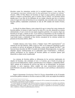 discutían contra las estructuras sociales de la sociedad burguesa y cuyo lema dice:
“provoquemos reacciones violentas entre la clase gobernante con acciones no violentas”
(Voeten, 1990). El Plan Blanco de bicicletas no logró el apoyo político suficiente para
obtener el objetivo revolucionario, pues su mismo éxito lo asfixió. Las bicicletas fueron
dejadas para el uso libre de los habitantes de esa ciudad, situación que hoy se reconoce
como el origen de la idea de bicicletas de uso compartido, más conocidos como sistemas de
bicicleta pública, implantados actualmente en más de 200 ciudades del mundo (Voeten,
1990).


     La idea de los planes blancos, como origen de lo que se conoce hoy como sistemas de
bicicleta pública, la retomó el señor Luud en los años 90 y con ello, desarrolló un sistema
informatizado, el cual a través de una tarjeta magnética permitía a los usuarios elegir una
bicicleta en un lugar, y dejarla en otro. A ese sistema en Ámsterdam se le dio el nombre de
sistema Depo/white bikey, gestionado por la empresa Ytech Innovation Center, dirigida por
Luud desde donde se desarrolló la base técnica conceptual de los sistemas actuales de
préstamo de bicicletas (IDAE, 2007).


     Ciudades danesas como Farso, Grena y Nakskov hacia 1993 experimentaron15 con
sistemas de este tipo (Demaio, 2006). Luego en 1995, en la ciudad de Copenhague se puso
en marcha un servicio de préstamo de bicicletas a gran escala llamado Bycyklen16, que
funcionó hasta diciembre de 2009. El modelo del holandés Shimmelpennink, es el que han
adoptado algunas multinacionales de la publicidad como ClearChannel y JCDecaux,
quienes encontraron en los sistemas de bicicleta pública un escenario óptimo para
desarrollar su objeto social, la publicidad.


      Los sistemas de bicicleta pública se diferencian de los servicios tradicionales de
alquiler de bicicletas, más orientados al ocio o el turismo, por el hecho de prestar un
servicio de movilidad práctico, rápido y pensado para el uso cotidiano y compartido (IDAE,
2007), además de la estructura de servicio que debe ser un diferenciador, las bicicletas
utilizadas en estos esquemas, deben cumplir con unas características particulares,
preferiblemente con piezas diferentes a las del mercado, lo cual contribuye a desincentivar
el hurto.


     Según el documento Conclusiones Panel de Técnicos desarrollado en las II Jornadas
de bicicleta pública realizado en Sevilla en marzo de 2009, existe una amplia diversidad de

15
   Las ciudades de Farso, Grenå y Nakskov implantaron en agosto de 1991 un sistemas de bicicleta pública con una flota
de 26 bicicletas y aparcamiento en cuatro estaciones.
16
   El sistema funciona con parqueaderos que liberan la bicicleta al insertar una moneda en la cerradura, tiene problemas
como que el depósito que se deja a cuenta de la bicicleta (la moneda) es muy bajo, lo cual no da abasto para el
mantenimiento del sistema, además que al no existir registro del usuario, ni seguimiento de las bicicletas se presentan
robos y vandalismo, se financia con publicidad puesta en las bicis.



                                                          18
 