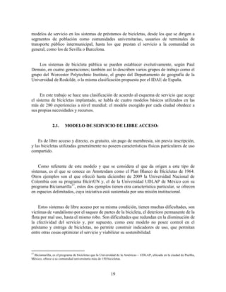 modelos de servicio en los sistemas de préstamos de bicicletas, desde los que se dirigen a
segmentos de población como comunidades universitarias, usuarios de terminales de
transporte público intermunicipal, hasta los que prestan el servicio a la comunidad en
general, como los de Sevilla o Barcelona.


    Los sistemas de bicicleta pública se pueden establecer evolutivamente, según Paul
Demaio, en cuatro generaciones; también así lo describen varios grupos de trabajo como el
grupo del Worcester Polytechnic Institute, el grupo del Departamento de geografía de la
Universidad de Roskilde, o la misma clasificación propuesta por el IDAE de España.


     En este trabajo se hace una clasificación de acuerdo al esquema de servicio que acoge
el sistema de bicicletas implantado, se habla de cuatro modelos básicos utilizados en las
más de 280 experiencias a nivel mundial; el modelo escogido por cada ciudad obedece a
sus propias necesidades y recursos.


               2.1.     MODELO DE SERVICIO DE LIBRE ACCESO:


    Es de libre acceso y directo, es gratuito, sin pago de membresía, sin previa inscripción,
y las bicicletas utilizadas generalmente no poseen características físicas particulares de uso
compartido.


    Como referente de este modelo y que se considera el que da origen a este tipo de
sistemas, es el que se conoce en Ámsterdam como el Plan Blanco de Bicicletas de 1964.
Otros ejemplos son el que ofreció hasta diciembre de 2009 la Universidad Nacional de
Colombia con su programa BicirrUN y, el de la Universidad UDLAP de México con su
programa Biciamarilla17, estos dos ejemplos tienen otra característica particular, se ofrecen
en espacios delimitados, cuya iniciativa está sustentada por una misión institucional.


    Estos sistemas de libre acceso por su misma condición, tienen muchas dificultades, son
victimas de vandalismo por el saqueo de partes de la bicicleta, el deterioro permanente de la
flota por mal uso, hasta el mismo robo. Son dificultades que redundan en la disminución de
la efectividad del servicio y, por supuesto, como este modelo no posee control en el
préstamo y entrega de bicicletas, no permite construir indicadores de uso, que permitan
entre otras cosas optimizar el servicio y viabilizar su sostenibilidad.



17
 Biciamarilla, es el programa de bicicletas que la Universidad de la Américas – UDLAP, ubicada en la ciudad de Puebla,
México, ofrece a su comunidad universitaria más de 150 bicicletas.



                                                         19
 