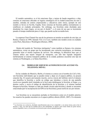 El modelo automático, es el de estaciones fijas y tarjeta de banda magnética o chip,
consiste en estaciones ubicadas en lugares estratégicos de la ciudad (estaciones de tren y
autobús, entradas de centros empresariales y educativos entre otros), ejemplo de este
modelo es Sevici en Sevilla, España. Estos sistemas de bicicleta pública normalmente se
establecen en ciudades principales. Sin embargo, sus bicicletas están diseñadas para
desalentar los viajes largos, ya sea por el diseño19, o el costo de uso que se incrementa
pasado el tiempo establecido para el viaje, que puede oscilar en media hora.


   La empresa Clear Channel fue una de las primeras en instalar un modelo de este tipo, en
Rennes, Francia en 1998, llamado Vélo à la Carte, también este modelo existe en ciudades
como París, Barcelona o Washington (Demaio, 2008).


     Dentro del modelo de “bicicletas inteligentes” como también se llaman a los sistemas
automáticos, existe un grupo que ha incorporado una variación tecnológica, en términos
generales tiene el mismo esquema de servicio. Sin embargo, la diferencia hace que el
sistema utilice una tarjeta integral de transporte, con ello han logrado integrarlo
tarifariamente al sistema transporte público de la ciudad, podemos encontrar este tipo de
sistema en Washington, y se llama Smartbikes.


               2.4.     MODELO DE SERVICIO AUTOMÁTICO CON ACCESO VÍA
                        TELEFONÍA MÓVIL:


    En las ciudades de Munich y Berlín, el sistema se conoce con el nombre de Call a bike,
son bicicletas individuales que se pueden tomar y dejar en el espacio público, no poseen
estación fija. El usuario previamente inscrito, envía a través del teléfono móvil el número
que identifica la bicicleta y recibe un código que introduce a través de una pantalla
toushcreen (pantalla táctil instalada en la bici) para desbloquear la bicicleta, al llegar a su
destino vuelve y envía el código de identificación de la bicicleta y el sistema satelital
bloquea la bicicleta. Siempre se sabe por donde circula cada bicicleta y donde se encuentra
estacionada (por la incorporación de GPS en las bicicletas), posee tarifa de uso por minuto.


     Las bicicletas no se encuentran ancladas en bicicleteros como en el modelo anterior,
los usuarios las pueden encontrar en el espacio público abierto (IDAE, 2007). Un elemento


19
   Las bicicletas son exclusivas, diseñadas específicamente para el uso compartido y con piezas únicas, para evitar el
desarme y robo, con todo tipo de medidas para la alta durabilidad, en algunos casos tienen llantas de goma maciza,
asientos regulables, luces y en ocasiones con accesorios para colocar equipaje pequeño.



                                                         21
 