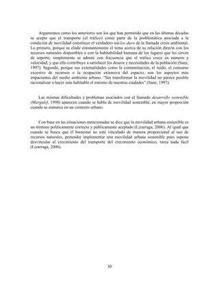 Argumentos como los anteriores son los que han permitido que en las últimas décadas
se acepte que el transporte (el tráfico) como parte de la problemática asociada a la
condición de movilidad constituye el verdadero núcleo duro de la llamada crisis ambiental.
Lo primero, porque se elude constantemente el tema acerca de su relación directa con los
recursos naturales disponibles o con la habitabilidad humana de los lugares que les sirven
de soporte; simplemente se admite con frecuencia que el tráfico crece en número y
velocidad, y que ello contribuye a satisfacer los deseos y necesidades de la población (Sanz,
1997). Segundo, porque sus externalidades como la contaminación, el ruido, el consumo
excesivo de recursos o la ocupación extensiva del espacio, son los aspectos más
impactantes del medio ambiente urbano. “Sin transformar la movilidad no parece posible
racionalizar o hacer más habitable el entorno de nuestras ciudades” (Sanz, 1997).


    Las mismas dificultades y problemas asociados con el llamado desarrollo sostenible
(Margalef, 1998) aparecen cuando se habla de movilidad sostenible, en mayor proporción
cuando se enmarca en un contexto urbano.


     Con base en las situaciones mencionadas se dice que la movilidad urbana sostenible es
un término políticamente correcto y públicamente aceptado (Lizarraga, 2006). Al igual que
cuando se busca que el bienestar no esté vinculado de manera proporcional al uso de
recursos naturales, pretender implementar una movilidad urbana sostenible pues supone
desvincular el crecimiento del transporte del crecimiento económico, tarea nada fácil
(Lizarraga, 2006).




                                             30
 