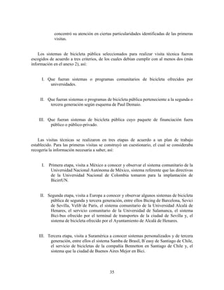 concentró su atención en ciertas particularidades identificadas de las primeras
             visitas.


    Los sistemas de bicicleta pública seleccionados para realizar visita técnica fueron
escogidos de acuerdo a tres criterios, de los cuales debían cumplir con al menos dos (más
información en el anexo 2), así:


     I. Que fueran sistemas o programas comunitarios de bicicleta ofrecidos por
         universidades.


     II. Que fueran sistemas o programas de bicicleta pública perteneciente a la segunda o
          tercera generación según esquema de Paul Demaio.


    III. Que fueran sistemas de bicicleta pública cuyo paquete de financiación fuera
          público o público-privado.


    Las visitas técnicas se realizaron en tres etapas de acuerdo a un plan de trabajo
establecido. Para las primeras visitas se construyó un cuestionario, el cual se consideraba
recogería la información necesaria a saber, así:


     I.   Primera etapa, visita a México a conocer y observar el sistema comunitario de la
           Universidad Nacional Autónoma de México, sistema referente que las directivas
           de la Universidad Nacional de Colombia tomaron para la implantación de
           BicirrUN.


     II. Segunda etapa, visita a Europa a conocer y observar algunos sistemas de bicicleta
          pública de segunda y tercera generación, entre ellos Bicing de Barcelona, Sevici
          de Sevilla, Velib´de París, el sistema comunitario de la Universidad Alcalá de
          Henares, el servicio comunitario de la Universidad de Salamanca, el sistema
          Bici-bus ofrecido por el terminal de transportes de la ciudad de Sevilla y, el
          sistema de bicicleta ofrecido por el Ayuntamiento de Alcalá de Henares.


    III. Tercera etapa, visita a Suramérica a conocer sistemas personalizados y de tercera
          generación, entre ellos el sistema Samba de Brasil, B´easy de Santiago de Chile,
          el servicio de bicicletas de la compañía Bennetton en Santiago de Chile y, el
          sistema que la ciudad de Buenos Aires Mejor en Bici.



                                            35
 