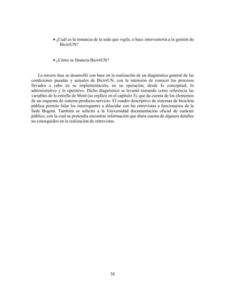  ¿Cuál es la instancia de la sede que vigila, o hace interventoría a la gestión de
                BicirrUN?


             ¿Cómo se financia BicirrUN?


    La tercera fase se desarrolló con base en la realización de un diagnóstico general de las
condiciones pasadas y actuales de BicirrUN, con la intensión de conocer los procesos
llevados a cabo en su implementación, en su operación, desde lo conceptual, lo
administrativo y lo operativo. Dicho diagnóstico se levantó tomando como referencia las
variables de la estrella de Mont (se explicó en el capítulo 3), que da cuenta de los elementos
de un esquema de sistema producto-servicio. El cuadro descriptivo de sistemas de bicicleta
pública permite hilar los interrogantes a dilucidar con las entrevistas a funcionarios de la
Sede Bogotá. También se solicitó a la Universidad documentación oficial de carácter
público, con la cual se pretendía encontrar información que diera cuenta de algunos detalles
no conseguidos en la realización de entrevistas.




                                             38
 