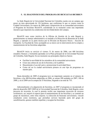 5. EL DIAGNÓSTICO DEL PROGRAMA DE BICICLETAS BICIRRUN


     La Sede Bogotá de la Universidad Nacional de Colombia cuenta con un campus que
posee un área aproximada de 126 hectáreas, que conforman lo que se conoce como la
Ciudad Universitaria. En marzo de 2006 pone a disposición de su comunidad universitaria
el Programa de bicicletas BicirrUN, considerado en su momento como una importante
iniciativa que mejoraría las condiciones de movilidad dentro del campus.


     BicirrUN nace como inicitiva de la Oficina de Gestión de la sede Bogotá y,
posteriormente su manejo administrativo se traslada a la Dirección de Bienestar de la Sede
Bogotá, y operado en su parte técnica por la División de Recursos físicos – Sección de
transporte. La Facultad de Artes acompañó en su inicio con la interventoría de la compra y
mantenimiento de las bicicletas adquiridas.


    BicirrUN inicia su servicio el viernes 31 de marzo de 2006, con 400 bicicletas
(modelos Xtensor y Asimetrik) apostadas en la Plaza principal de la Universidad Nacional
de Colombia, Sede Bogotá. En ese momento sus principales objetivos fueron:

            Facilitar la movilidad de los miembros de la comunidad universitaria
            Crear una cultura de uso de la bicicleta y de lo público
            Desestimular el uso del carro y promocionar la actividad física
            Como tal ser la ciudad universitaria pionera en este tipo de programas en
             nuestro país.


     Hasta diciembre de 2009 el programa tuvo un importante aumento en el número de
bicicletas, a las 400 bicicletas adquiridas en 2006, se suman 200 unidades en 2007, 100 en
2008, y en el 2009 con la compra de 55 bicicletas, llegando a un total de 755.


     Adicionalmente a la adquisición de bicicletas, en 2007 el programa es incorporado al
plan de desarrollo 2007-2009 de la Universidad Nacional de Colombia, Sede Bogotá, como
proyecto de inversión, lo cual le permite recibir una importante inyección de recursos
económicos, así, mejoró el espacio para el mantenimiento de las bicicletas y se contrató un
grupo de mecánicos, entre otras mejoras. La dirección de bienestar universitario, vinculó
estudiantes como monitores, que prestaban servicio haciendo parte del grupo de
sensibilización, quienes también repartían y recogían las bicicletas.




                                            39
 