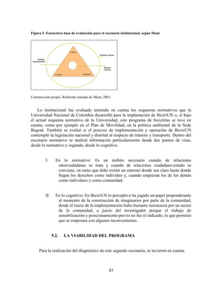 Figura 5. Estructura base de evaluación para el escenario institucional, según Mont




Construcción propia. Referente tomado de Mont, 2003.


    Lo institucional fue evaluado teniendo en cuenta los esquemas normativos que la
Universidad Nacional de Colombia desarrolló para la implantación de BicirrUN o, si bajo
el actual esquema normativo de la Universidad, este programa de bicicletas se tuvo en
cuenta, como por ejemplo en el Plan de Movilidad, en la política ambiental de la Sede
Bogotá. También se evaluó si el proceso de implementación y operación de BicirrUN
contempló la legislación nacional y distrital al respecto de tránsito y transporte. Dentro del
escenario normativo se analizó información particularmente desde dos puntos de vista,
desde lo normativo y segundo, desde lo cognitivo.


         I.      En lo normativo: Es un ámbito necesario cuando de relaciones
                  interciudadanas se trata y cuando de relaciones ciudadano-estado se
                  conviene, en tanto que debe existir un entorno donde sea claro hasta donde
                  llegan los derechos como individuo y, cuando empiezan los de los demás
                  como individuos y como comunidad.


         II.     En lo cognitivo: En BicirrUN lo perceptivo ha jugado un papel preponderante
                  al momento de la construcción de imaginarios por parte de la comunidad,
                  desde el inicio de la implementación hubo bastante resistencia por un sector
                  de la comunidad, a juicio del investigador porque el trabajo de
                  sensibilización y posicionamiento previo no fue el indicado, lo que permitió
                  que se empezara con algunos inconvenientes.


               5.2.   LA VIABILIDAD DEL PROGRAMA


     Para la realización del diagnóstico de este segundo escenario, se tuvieron en cuenta:



                                                  43
 