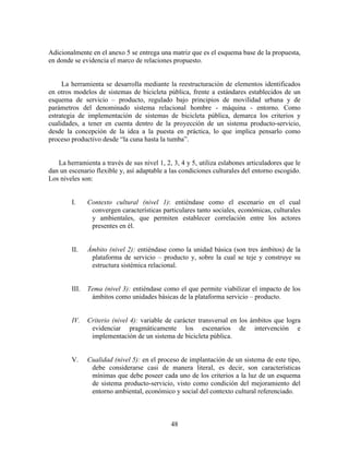 Adicionalmente en el anexo 5 se entrega una matriz que es el esquema base de la propuesta,
en donde se evidencia el marco de relaciones propuesto.


     La herramienta se desarrolla mediante la reestructuración de elementos identificados
en otros modelos de sistemas de bicicleta pública, frente a estándares establecidos de un
esquema de servicio – producto, regulado bajo principios de movilidad urbana y de
parámetros del denominado sistema relacional hombre - máquina - entorno. Como
estrategia de implementación de sistemas de bicicleta pública, demarca los criterios y
cualidades, a tener en cuenta dentro de la proyección de un sistema producto-servicio,
desde la concepción de la idea a la puesta en práctica, lo que implica pensarlo como
proceso productivo desde “la cuna hasta la tumba”.


   La herramienta a través de sus nivel 1, 2, 3, 4 y 5, utiliza eslabones articuladores que le
dan un escenario flexible y, así adaptable a las condiciones culturales del entorno escogido.
Los niveles son:


        I.     Contexto cultural (nivel 1): entiéndase como el escenario en el cual
                convergen características particulares tanto sociales, económicas, culturales
                y ambientales, que permiten establecer correlación entre los actores
                presentes en él.


        II.    Ámbito (nivel 2): entiéndase como la unidad básica (son tres ámbitos) de la
                plataforma de servicio – producto y, sobre la cual se teje y construye su
                estructura sistémica relacional.


        III.   Tema (nivel 3): entiéndase como el que permite viabilizar el impacto de los
                ámbitos como unidades básicas de la plataforma servicio – producto.


        IV.    Criterio (nivel 4): variable de carácter transversal en los ámbitos que logra
                evidenciar pragmáticamente los escenarios de intervención e
                implementación de un sistema de bicicleta pública.


        V.     Cualidad (nivel 5): en el proceso de implantación de un sistema de este tipo,
                debe considerarse casi de manera literal, es decir, son características
                mínimas que debe poseer cada uno de los criterios a la luz de un esquema
                de sistema producto-servicio, visto como condición del mejoramiento del
                entorno ambiental, económico y social del contexto cultural referenciado.



                                             48
 