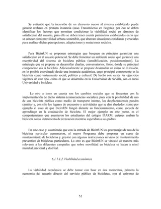 Se entiende que la incursión de un elemento nuevo al sistema establecido puede
generar rechazo en primera instancia (caso Transmilenio en Bogotá), por eso se deben
identificar los factores que permitan condicionar la viabilidad social en términos de
satisfacción del usuario, para ello se deben tener cuenta parámetros establecidos en lo que
se conoce como movilidad urbana sostenible, que abarcan situaciones cotidianas y cruciales
para analizar dichas percepciones, adaptaciones y mutaciones sociales.


     Para BicirrUN se proponen estrategias que busquen en principio garantizar una
satisfacción en el usuario potencial. Se debe fomentar un ambiente social que garantice una
receptividad del sistema de bicicleta pública (sensibilización, posicionamiento). La
estrategia que se propone es desarrollar charlas, conversatorios, foros, donde su principal
componente sea la bicicleta. Adicionalmente se propone desarrollar un curso de extensión,
en lo posible coordinado desde una instancia académica, cuyo principal componente es la
bicicleta como instrumento social, político y cultural. De hecho son varios los ejercicios
vigentes de este tipo, como el que se desarrolla en la Universidad de Sevilla, con el curso
Universidad y bicicleta.


      Lo otro a tener en cuenta son los cambios sociales que se fomentan con la
implementación de dicho sistema (consecuencias sociales), pues con la posibilidad de uso
de una bicicleta pública como medio de transporte interno, los desplazamientos pueden
cambiar y, con ello los lugares de encuentro y actividades que se dan alrededor, como por
ejemplo el caso de que BicirrUN fungió durante su funcionamiento, como escuela de
aprendizaje en la conducción de bicicleta. El mejor ejemplo en este punto, es el
comportamiento que asumieron los estudiantes del colegio IPARM, quienes usaban la
bicicleta como instrumento de recreación mientras esperaban a sus padres.


     En este caso y, asumiendo que con la entrada de BicirrUN los porcentajes de uso de la
bicicleta particular aumentaron, el nuevo Programa debe proponer un curso de
mantenimiento de bicicletas y, prestar con algunas restricciones servicio de mantenimiento
preventivo de bicicletas particulares. Lo otro es que BicirrUN se vincule de manera más
relevante a las diferentes campañas que sobre movilidad en bicicleta se hacen a nivel
mundial, nacional y distrital.


                      6.1.1.1.2. Viabilidad económica


    La viabilidad económica se debe tomar con base en dos momentos, primero la
economía del usuario directo del servicio público de bicicletas, con el universo de




                                            52
 