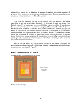 transacción y mayor será la dificultad de asegurar la calidad del servicio asociado al
producto. Entre menos sean los actores y articulados, es menor el tiempo para alcanzar un
consenso y por supuesto menos posibilidades de error.


     Son varias las instancias que en BicirrUN deben participar, debido a su misma
naturaleza, de ahí que la definición del papel y la incidencia de cada una, deben estar
bastante claras. De tal manera que las responsabilidades sean compartidas, de acuerdo a su
función particular, lo que implica que tanto la responsabilidad, como las utilidades (costo-
beneficio) deben estar bien distribuidas. Esto último es importante, en tanto que, ya son
varias las experiencias, unas mejores que otras, en donde la financiación de un sistema de
bicicleta pública, inevitablemente debe tener un carácter definido. Es importante tener en
cuenta que los sistemas de bicicleta en etapa inicial no son autosostenibles, por lo tanto en
etapas siguientes, se puede contemplar la idea de incorporar capital privado, teniendo en
cuenta que estas empresas compartan intereses ambientales o sociales, si están alineadas
con el tema responsabilidad social.

     Para BicirrUN se plantea un esquema institucional que lo debe rodear, como parte del
componente de redes operantes, lo cual implicar toda una estrategia de relaciones internas,
este esquema se muestra en la Figura 9.


Figura 9. Esquema institucional para BicirrUN




Fuente: construcción propia




                                                56
 