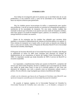 INTRODUCCIÓN


      Este trabajo de investigación parte de la premisa que la movilidad antes de ser una
problemática, es una condición social y, como tal las autoridades en las ciudades deben
hacer sus mayores esfuerzos para garantizarla.


       Hoy las ciudades poseen inconvenientes de tráfico y contaminación entre muchos
otros problemas, y uno de sus mayores desafíos se concentra en la búsqueda del equilibrio y
satisfacción de las necesidades de transporte. Por esta razón, muchas ciudades han
retomado la idea de que la bicicleta es una opción real como medio de transporte cotidiano,
entre otras, porque es un medio de transporte seguro y práctico, no contamina y, en cambio,
entrega beneficios en salud a sus usuarios.


     Dentro de las estrategias que las ciudades han adoptado para encontrar dicho
equilibrio, se encuentra la implementación de sistemas de bicicleta pública (ver capítulo 3).
Estos sistemas de transporte son el punto sobre el cual centra su atención este trabajo de
tesis y, como caso de estudio, toma el Programa de Bicicletas BicirrUN de la Universidad
Nacional de Colombia, Sede Bogotá.


El Programa de bicicletas BicirrUN de la Universidad Nacional de Colombia, Sede Bogotá
se implementó en marzo de 2006 como estrategia para disminuir los tiempos de
desplazamiento de sus comunitarios al interior del campus (Carta Universitaria No. 14,
2006). Es importante recordar que desde diciembre de 2009 el servicio de BicirrUN se
encuentra suspendido.


     Las inquietudes y manifestaciones hechas por usuarios de BicirrUN, a propósito del
servicio que ofrecía dicho Programa, llevaron a establecer que la investigación que aborda
este trabajo de grado debía tomar el tema de la bicicleta pública no sólo como una
alternativa de transporte, sino verlo y pensarlo como un instrumento cultural, social y
político. De esta reflexión, surge la pregunta que enmarca el problema del trabajo:


¿Cuáles son los elementos que hacen de un Programa de bicicletas como BicirrUN, una
opción de transporte sostenible para la Universidad Nacional de Colombia?


    De acuerdo al régimen orgánico de la Universidad Nacional de Colombia“La
Universidad Nacional de Colombia tiene como fines: (…), b) Estudiar y enriquecer el




                                             6
 