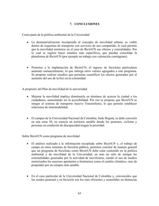 7. CONCLUSIONES


Como parte de la política ambiental de la Universidad

      La desmaterialización incorporada al concepto de movilidad urbana, es viable
       dentro de esquemas de transporte con servicios de uso compartido, lo cual permite
       que la movilidad minimice en el caso de BicirrUN sus efectos y exteralidades. Por
       lo cual se sugiere hacer estudios más específicos, que puedan consolidar la
       plataforma de BicirrUN (por ejemplo un trabajo con valoración contingente).


      Posterior a la implantación de BicirrUN, el ingreso de bicicletas particulares
       aumentó sustancialmente, lo que entrega otros valores agregados a este programa.
       Se propone realizar estudios que permitan cuantificar los efectos generados por el
       aumento del uso de la bici en la comunidad.


A propósito del Plan de movilidad de la universidad

      Mejorar la movilidad implica disminuirla en términos de acercar la ciudad a los
       ciudadanos, aumentando así la accesibilidad. Por eso se propone que BicirrUN se
       integre al sistema de transporte masivo Transmilenio, lo que permite establecer
       relaciones de intermodalidad.


      El campus de la Universidad Nacional de Colombia, Sede Bogotá, se debe convertir
       en una zona 30, en esencia un territorio amable donde los peatones, ciclistas y
       personas en condición de discapacidad tengan la prioridad.


Sobre BicirrUN como programa de movilidad

      El análisis realizado a la información recopilada sobre BicirrUN y, el trabajo de
       campo en otros sistemas de bicicleta pública, permiten concluir de manera general
       que un programa de bicicletas como BicirrUN debe estar contenido en la política
       ambiental y de movilidad de la Universidad, en aras no sólo de mitigar las
       externalidades generadas por la actividad de movilizarse, siendo el uso de medios
       motorizados los mayores aportantes a fenómenos como el cambio climático, sino de
       propender por un campus más amable.


      En el caso particular de la Universidad Nacional de Colombia y, convencidos que
       los modos peatonal y en bicicicla son los más eficientes y sostenibles en distancias



                                            63
 