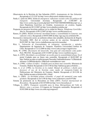 Observatorio de la Bicicleta de San Sebastián (2207). Ayuntamiento de San Sebastián.
         Recuperado el 12/12/07 de http://www.observatorio delabicicleta.org/.
Pardo, C. (julio de 2005). Salida de emergencia: reflexiones sociales sobre las políticas del
         transporte. Universidad Javeriana. Recuperado                el 21/08/2007 de
         http://www.scielo.org.co/scielo.php?pid=S165792672005000300002&script=sci_a
         rttext Plataforma Carril-bici en Córdoba. Ayuntamiento de córdoba. España.
         Recuperado de 09/12/2007 de http://www.platabicicordoba.org/
Propuesta de proyecto bicicletas publicas en la ciudad de Murcia. Plataforma Carril-Bici.
         Murcia. Recuperado el 09/12/2007 de http://www.carrilbicimurcia.es/
Ramos, D. (2005). Modelo territorial, movilidad insular y sostenibilidad en Canarias: una
         reflexión crítica. Recuperado el 08/05/2008 de http://age.ieg.csic.es/boletin/40/…
Recreación e interacción social, un ambiente urbano más saludable, declaración de Bogotá.
         Noviembre 2005. Red de ciclovías unidas de las ameritas. Recuperado el
         06/05/2007 de http://www.ciudadhumana.org/cicloviasunidas/
Rizz, L. Valoración de Externalidades de transporte: introducción y métodos.
         Departamento de Ingeniería de Trasporte. Pontificia Universidad Católica de
         Chile. Recuperado el 12/12/2008 de http://www2.ubu.es/ingciv/inginf/curso
Sachs, W. (1996). Diccionario del desarrollo. Una guía del conocimiento como poder.
         Perú. PRATEC. Recuperado el 05/15/2007 de http://www.ivanillich.org.mx/…
Sanz, A. (1997). Movilidad y accesibilidad: un escollo para la sostenibilidad urbana. En el
         portal Ciudades para un futuro más sostenible. Recuperado el 06/05/2007 de
         http://habitat.aq.upm.es/cgibin/pezgato?buscador=habitat&idxname=%2Baindex&
         idxname=%2Bbindex&max=30&result=normal&texto=sanz
Sanz, A. (1996). Calmar el tráfico. Ciudades para un futuro más sostenible. Ministerio de
         Fomento, Madrid. Recuperado el 26/11/08 de http://habitat.aq.upm.es/boletin/…
Sanz, A. et al. (1996). La bicicleta en la ciudad. Manual de políticas y diseño para
         favorecer el uso de la bicicleta como medio de transporte. Centro de
         Publicaciones del Ministerio de Fomento, Madrid. Recuperado el 26/11/08 de
         http://habitat.aq.upm.es/boletin/rbib_4.html.
Sanz, A. (2003). La movilidad urbana sostenible: el papel del automóvil como nudo
         gordiano. Recuperado el 26/11/08 de http://www.euskonews.com/0197zbk/
Sistema de promoción de la Bicicultura en Chile (2007). Festival internacional de
         Bicicultura. Recuperado el 02/1072008 de http://www.bicicultura.cl/
Villegas, A. (2007). Transporte sostenible para la Zona Metropolitana del Valle de
         México: retos y acciones. II Congreso de Transporte sustentable. Recuperado el
         02/05/2008 de http://www.cts.ceiba.org/congreso2/




                                             70
 