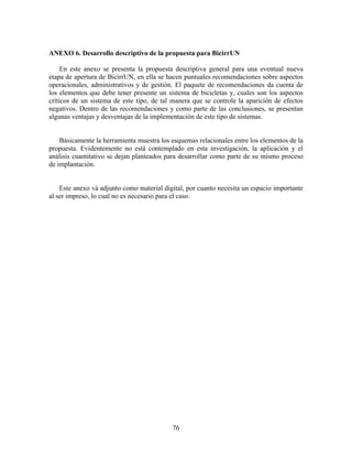 ANEXO 6. Desarrollo descriptivo de la propuesta para BicirrUN

     En este anexo se presenta la propuesta descriptiva general para una eventual nueva
etapa de apertura de BicirrUN, en ella se hacen puntuales recomendaciones sobre aspectos
operacionales, administrativos y de gestión. El paquete de recomendaciones da cuenta de
los elementos que debe tener presente un sistema de bicicletas y, cuales son los aspectos
críticos de un sistema de este tipo, de tal manera que se controle la aparición de efectos
negativos. Dentro de las recomendaciones y como parte de las conclusiones, se presentan
algunas ventajas y desventajas de la implementación de este tipo de sistemas.


    Básicamente la herramienta muestra los esquemas relacionales entre los elementos de la
propuesta. Evidentemente no está contemplado en esta investigación, la aplicación y el
análisis cuantitativo se dejan planteados para desarrollar como parte de su mismo proceso
de implantación.


    Este anexo vá adjunto como material digital, por cuanto necesita un espacio importante
al ser impreso, lo cual no es necesario para el caso.




                                           76
 