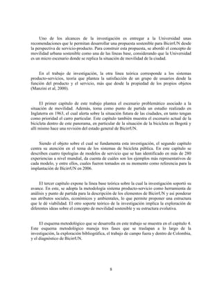 Uno de los alcances de la investigación es entregar a la Universidad unas
recomendaciones que le permitan desarrollar una propuesta sostenible para BicirrUN desde
la perspectiva de servicio-producto. Para construir esta propuesta, se abordó el concepto de
movilidad urbana sostenible como una de las líneas base, considerando que la Universidad
es un micro escenario donde se replica la situación de movilidad de la ciudad.


    En el trabajo de investigación, la otra línea teórica corresponde a los sistemas
producto-servicios, teoría que plantea la satisfacción de un grupo de usuarios desde la
función del producto y el servicio, más que desde la propiedad de los propios objetos
(Manzini et al, 2000).


     El primer capítulo de este trabajo plantea el escenario problemático asociado a la
situación de movilidad. Además, toma como punto de partida un estudio realizado en
Inglaterra en 1963, el cual alerta sobre la situación futura de las ciudades, en tanto tengan
como prioridad el carro particular. Este capítulo también muestra el escenario actual de la
bicicleta dentro de este panorama, en particular de la situación de la bicicleta en Bogotá y
allí mismo hace una revisión del estado general de BicirrUN.


     Siendo el objeto sobre el cual se fundamenta esta investigación, el segundo capítulo
centra su atención en el tema de los sistemas de bicicleta pública. En este capítulo se
describen cuatro tipologías de modelos de servicio que se han identificado en más de 280
experiencias a nivel mundial, da cuenta de cuáles son los ejemplos más representativos de
cada modelo, y entre ellos, cuales fueron tomados en su momento como referencia para la
implantación de BicirrUN en 2006.


     El tercer capítulo expone la línea base teórica sobre la cual la investigación soportó su
avance. En este, se adopta la metodología sistema producto-servicio como herramienta de
análisis y punto de partida para la descripción de los elementos de BicirrUN y así ponderar
sus atributos sociales, económicos y ambientales, lo que permite proponer una estructura
que le dé viabilidad. El otro soporte teórico de la investigación implica la exploración de
diferentes ideas sobre el concepto de movilidad sostenible y su estructura evolutiva.


     El esquema metodológico que se desarrolla en este trabajo se muestra en el capítulo 4.
Este esquema metodológico maneja tres fases que se traslapan a lo largo de la
investigación, la exploración bibliográfica, el trabajo de campo fuera y dentro de Colombia,
y el diagnóstico de BicirrUN.




                                              8
 