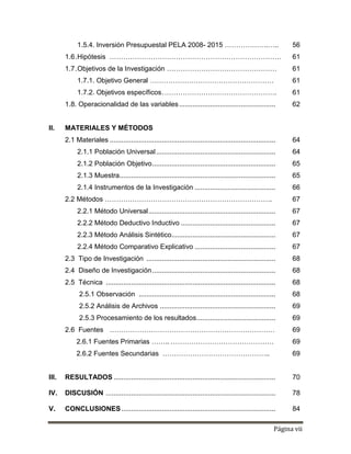 Página vii
1.5.4. Inversión Presupuestal PELA 2008- 2015 ……………….….. 56
1.6.Hipótesis ………………………………………………………………… 61
1.7.Objetivos de la Investigación ………………………………………… 61
1.7.1. Objetivo General ……………………………………………… 61
1.7.2. Objetivos específicos.…………………………………………. 61
1.8. Operacionalidad de las variables.................................................. 62
II. MATERIALES Y MÉTODOS
2.1 Materiales ...................................................................................... 64
2.1.1 Población Universal.............................................................. 64
2.1.2 Población Objetivo................................................................ 65
2.1.3 Muestra................................................................................. 65
2.1.4 Instrumentos de la Investigación .......................................... 66
2.2 Métodos ………………………………………………………………. 67
2.2.1 Método Universal.................................................................. 67
2.2.2 Método Deductivo Inductivo ................................................. 67
2.2.3 Método Análisis Sintético...................................................... 67
2.2.4 Método Comparativo Explicativo .......................................... 67
2.3 Tipo de Investigación ................................................................... 68
2.4 Diseño de Investigación................................................................ 68
2.5 Técnica ........................................................................................ 68
2.5.1 Observación ....................................................................... 68
2.5.2 Análisis de Archivos ............................................................ 69
2.5.3 Procesamiento de los resultados......................................... 69
2.6 Fuentes ……………………………………………………………… 69
2.6.1 Fuentes Primarias …….. ……………………………………… 69
2.6.2 Fuentes Secundarias ……………………………………….. 69
III. RESULTADOS .................................................................................... 70
IV. DISCUSIÓN ........................................................................................ 78
V. CONCLUSIONES................................................................................ 84
 