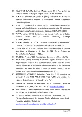 Página 90
29. MELÉNDEZ OLIVARI, Giannina Margot (Lima 2011) “La gestión del
acompañamiento pedagógico-Región Callao - UGEL Ventanilla
30. MONTENEGRO ALDANA, Ignacio A. (2003). Evaluación del desempeño
docente, fundamentos, modelos e instrumentos. Bogotá: Cooperativa
Editorial Magisterio.
31. MURILLO TORRECILLA, F. Javier. (2006). Evaluación del desempeño y
carrera profesional docente: un estudio comparado entre 50 países de
América y Europa [versión electrónica]. Santiago: OREALC/UNESCO.
32. PARRA, Manuel (2005). Condiciones de trabajo y salud en el trabajo
docente, Revista PRELAC [versión electrónica]. Santiago:
OREALC/UNESCO
33. PONCE JARRÍN, J. (2009). “Políticas Educativas y Desempeño”.
Ecuador. OIT-Guía para la evaluación de impacto de la formación.
34. PONCE VÉRTIZ, M. (2010). Desafíos del Programa Estratégico Logros de
Aprendizaje al Finalizar el III Ciclo de EBR En el Proceso de
Descentralización Ayacucho – PELA.
35. RAMSDEN, P. (ed.), 1992. Aprender para Enseñar en el Nivel más Alto
36. RAVALLION (2004). Summary Evaluation Report: “Evaluación de los
Programas en Educación de la USAID/PERÚ”: Aprendes y Centro Andino.
Artículo basado en el documento «Avanzando hacia la educación que
queremos para todos los niños y niñas del Perú», realizado por los
autores en el marco del proyecto «Elecciones Perú 2011.
37. RODRÍGUEZ MANRIQUE, Catherine Paola (2011). El programa de
formación docente PRONAFCAP 2008 (CISE-PUCP): una mirada a los
procesos de planificación y evaluación. Lima-Perú
38. Sistema de Consulta de Resultados de la Evaluación Censal de
Estudiantes ECE. (2009, 2010, 2011, 2012) – www.minedu.gob.pe
39. UNICEF (2012). Desarrollo Psicosocial de los Niños y Niñas. Ubicado en:
http://WWW.unicef.org/colombia/pdf/manualDP.pdf.
40. VOGLER, Pía (2008). La Investigación sobre las Transiciones En la
Primera Infancia: Análisis de Nociones, Teorías y Prácticas. Lima – Perú.
Fundación Van Leer. Ubicado en:
www.bernardvanleer.org/Spanish/Home/Our-publications/.
 