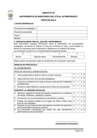 Página 93
ANEXO Nº 02
INSTRUMENTO DE MONITOREO DEL ETR AL ACOMPAÑANTE
VISITA EN AULA
I. DATOS GENERALES:
Acompañante pedagógico
Docente acompañado
Fecha
Monitor
II. ORIENTACIONES PARA EL USO DEL INSTRUMENTO
Este instrumento recogerá información sobre el desempeño del acompañante
pedagógico. Se llenará al finalizar la visita de monitoreo en aula, y para facilitar su
llenado es importante que lo observado lo registres en tu cuaderno de campo.
La numeración va del 0 al 3 y corresponderá a la siguiente escala:
0 1 2 3
Nunca Algunas veces Frecuentemente Siempre
Elige la opción que describa mejor el cumplimiento de la situación observada.
MANEJO DE PROTOCOLO
EL ACOMPAÑANTE:
ANTES DEL INICIO DE LA JORNADA ESCOLAR:
1. Tiene programada la visita en aula en su plan mensual. 0 1 2 3
2. Llega antes del inicio de la jornada pedagógica. 0 1 2 3
3. Comunica el objetivo de la visita al director (sólo para IE multigrado
o polidocente).
0 1 2 3
4. Revisa la unidad didáctica y programación diaria del acompañado. 0 1 2 3
DURANTE LA JORNADA ESCOLAR:
5. Observa y registra el manejo del docente, anotando en su cuaderno
de campo, fortalezas y aspectos a mejorar.
0 1 2 3
6. Se relaciona con el acompañado con amabilidad y respeto. 0 1 2 3
7. Entabla una relación amable con el grupo de niñas y niños. (usa
tono de voz modulado).
0 1 2 3
8. Participa en la jornada escolar reorientando el sentido del desarrollo
de las actividades cuando es oportuno.
0 1 2 3
9. Las actividades compartidas que realiza han sido previamente
planificadas con el acompañado.
0 1 2 3
ACOMPAÑANTE PEDAGÓGICO
 