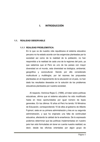 Página 1
I. INTRODUCCIÓN
1.1. REALIDAD OBSERVABLE
1.1.1 REALIDAD PROBLEMÁTICA:
En lo que va de nuestra vida republicana el sistema educativo
peruano no ha estado acorde con las exigencias planteadas por la
sociedad así como de la realidad de la población, no han
respondido a la realidad de cada una de la regiones del país, ya
que sabemos que el Perú es uno de los países con mayor
diversidad en el mundo, esta diversidad es biológica, ambiental,
geográfica y sociocultural. Siendo por ello considerado
multicultural y multilingüe; por tal razones las propuestas
planteadas en el mejoramiento de la educación en el país, no han
dado los resultados deseados en la solución de los problemas
educativos planteados por nuestra sociedad.
Al respecto, Verónica Rojas C. (1996), al tratar sobre políticas
educativas, afirma que el sistema educativo ha sido modificado
hasta en trece oportunidades por igual número de leyes
generales. En los últimos 16 años el Perú ha tenido 19 Ministros
de Educación, correspondiendo 10 de ellos al gobierno de Alberto
Fujimori, siete en su primera administración y tres en su segunda
administración, y que ha originado una falta de continuidad
educativa, afectando la calidad de la enseñanza. De lo expresado
podemos determinar que las políticas implementadas en nuestro
país han sido formuladas sin tener en cuenta nuestra realidad; es
decir, desde las oficinas orientadas por algún grupo de
 