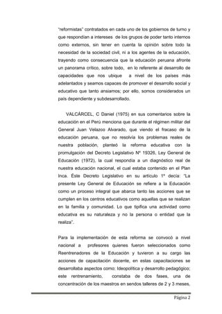 Página 2
“reformistas” contratados en cada uno de los gobiernos de turno y
que respondían a intereses de los grupos de poder tanto internos
como externos, sin tener en cuenta la opinión sobre todo la
necesidad de la sociedad civil, ni a los agentes de la educación,
trayendo como consecuencia que la educación peruana afronte
un panorama crítico, sobre todo, en lo referente al desarrollo de
capacidades que nos ubique a nivel de los países más
adelantados y seamos capaces de promover el desarrollo social y
educativo que tanto ansiamos; por ello, somos considerados un
país dependiente y subdesarrollado.
VALCÁRCEL, C Daniel (1975) en sus comentarios sobre la
educación en el Perú menciona que durante el régimen militar del
General Juan Velazco Alvarado, que viendo el fracaso de la
educación peruana, que no resolvía los problemas reales de
nuestra población, planteó la reforma educativa con la
promulgación del Decreto Legislativo Nº 19326, Ley General de
Educación (1972), la cual respondía a un diagnóstico real de
nuestra educación nacional, el cual estaba contenido en el Plan
Inca. Éste Decreto Legislativo en su artículo 1º decía: “La
presente Ley General de Educación se refiere a la Educación
como un proceso integral que abarca tanto las acciones que se
cumplen en los centros educativos como aquellas que se realizan
en la familia y comunidad. Lo que tipifica una actividad como
educativa es su naturaleza y no la persona o entidad que la
realiza”.
Para la implementación de esta reforma se convocó a nivel
nacional a profesores quienes fueron seleccionados como
Reentrenadores de la Educación y tuvieron a su cargo las
acciones de capacitación docente, en estas capacitaciones se
desarrollaba aspectos como: Ideopolítica y desarrollo pedagógico;
este rentrenamiento, constaba de dos fases, una de
concentración de los maestros en sendos talleres de 2 y 3 meses,
 