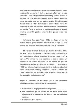 Página 3
que luego se organizaban en grupos de rentrenamiento donde se
desarrollaba una serie de tópicos que reforzaban las acciones
anteriores. Todo este proceso era calificado y permitía evaluar al
docente. Sin lugar a dudas que hasta la fecha ha sido la reforma
mejor planteada; pero que por razones propias del gobierno que
fue de facto y la actitud de rechazo de los maestros a través del
sindicato, no pudo ser concluida, menos evaluada, como siempre
en nuestra Patria no se toma en cuenta aquello que de verdad
significa un cambio positivo; sino más bien que se olvida y se
destruye.
Así mismo Juan José Vega (1979), nos hace ver que ha
habido más de quince reformas educativas en el siglo XX, pero
que no han sido tales, ya que han tenido el carácter de fallidas.
El profesor Kenneth Delgado (en Emilio Barrantes; 1989,
pp.96-97) en un artículo dice: “Cualquiera pueda comprobar que
no hubo ninguna reforma educativa de verdad hasta 1972”, y
agrega. “Por primera vez en la historia de un país se propone un
cambio en el sistema educativo, en la medida en que era
indispensable también un cambio en su conjunto… La reforma de
1972 fue, además, la primera que abordo el problema educativo
como una cuestión política y económica – social. La reforma de
1972 fue la única que se preocupó de la educación más allá de
las aulas y los centros educativos.”
Según el Ministerio de Educación (1970). Los problemas
educativos que se encontraron fueron los siguientes:
 Desatención de los grupos sociales marginados.
 Los contenidos que se trabaja en su mayor parte están
disociados de la experiencia del alumno y de las realidades
sociales.
 Desconexión de la realidad.
 