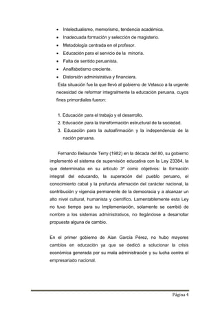 Página 4
 Intelectualismo, memorismo, tendencia académica.
 Inadecuada formación y selección de magisterio.
 Metodología centrada en el profesor.
 Educación para el servicio de la minoría.
 Falta de sentido peruanista.
 Analfabetismo creciente.
 Distorsión administrativa y financiera.
Esta situación fue la que llevó al gobierno de Velasco a la urgente
necesidad de reformar integralmente la educación peruana, cuyos
fines primordiales fueron:
1. Educación para el trabajo y el desarrollo.
2. Educación para la transformación estructural de la sociedad.
3. Educación para la autoafirmación y la independencia de la
nación peruana.
Fernando Belaunde Terry (1982) en la década del 80, su gobierno
implementó el sistema de supervisión educativa con la Ley 23384, la
que determinaba en su artículo 3º como objetivos: la formación
integral del educando, la superación del pueblo peruano, el
conocimiento cabal y la profunda afirmación del carácter nacional, la
contribución y vigencia permanente de la democracia y a alcanzar un
alto nivel cultural, humanista y científico. Lamentablemente esta Ley
no tuvo tiempo para su Implementación, solamente se cambió de
nombre a los sistemas administrativos, no llegándose a desarrollar
propuesta alguna de cambio.
En el primer gobierno de Alan García Pérez, no hubo mayores
cambios en educación ya que se dedicó a solucionar la crisis
económica generada por su mala administración y su lucha contra el
empresariado nacional.
 