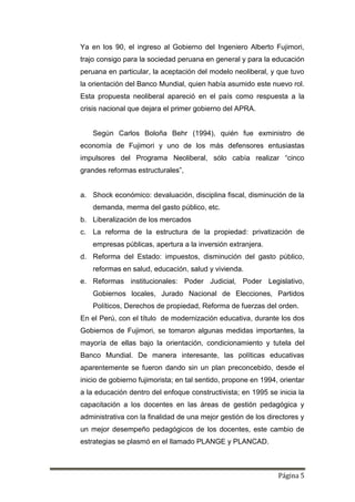 Página 5
Ya en los 90, el ingreso al Gobierno del Ingeniero Alberto Fujimori,
trajo consigo para la sociedad peruana en general y para la educación
peruana en particular, la aceptación del modelo neoliberal, y que tuvo
la orientación del Banco Mundial, quien había asumido este nuevo rol.
Esta propuesta neoliberal apareció en el país como respuesta a la
crisis nacional que dejara el primer gobierno del APRA.
Según Carlos Boloña Behr (1994), quién fue exministro de
economía de Fujimori y uno de los más defensores entusiastas
impulsores del Programa Neoliberal, sólo cabía realizar “cinco
grandes reformas estructurales”,
a. Shock económico: devaluación, disciplina fiscal, disminución de la
demanda, merma del gasto público, etc.
b. Liberalización de los mercados
c. La reforma de la estructura de la propiedad: privatización de
empresas públicas, apertura a la inversión extranjera.
d. Reforma del Estado: impuestos, disminución del gasto público,
reformas en salud, educación, salud y vivienda.
e. Reformas institucionales: Poder Judicial, Poder Legislativo,
Gobiernos locales, Jurado Nacional de Elecciones, Partidos
Políticos, Derechos de propiedad, Reforma de fuerzas del orden.
En el Perú, con el título de modernización educativa, durante los dos
Gobiernos de Fujimori, se tomaron algunas medidas importantes, la
mayoría de ellas bajo la orientación, condicionamiento y tutela del
Banco Mundial. De manera interesante, las políticas educativas
aparentemente se fueron dando sin un plan preconcebido, desde el
inicio de gobierno fujimorista; en tal sentido, propone en 1994, orientar
a la educación dentro del enfoque constructivista; en 1995 se inicia la
capacitación a los docentes en las áreas de gestión pedagógica y
administrativa con la finalidad de una mejor gestión de los directores y
un mejor desempeño pedagógicos de los docentes, este cambio de
estrategias se plasmó en el llamado PLANGE y PLANCAD.
 