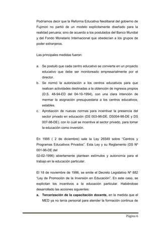 Página 6
Podríamos decir que la Reforma Educativa Neoliberal del gobierno de
Fujimori no partió de un modelo explícitamente diseñado para la
realidad peruana; sino de acuerdo a los postulados del Banco Mundial
y del Fondo Monetario Internacional que obedecían a los grupos de
poder extranjeros.
Las principales medidas fueron:
a. Se postuló que cada centro educativo se convierta en un proyecto
educativo que debe ser monitoreado empresarialmente por el
director.
b. Se normó la autorización a los centros educativos para que
realicen actividades destinadas a la obtención de ingresos propios
(D.S. 48-94-ED del 04-10-1994), con una clara intención de
mermar la asignación presupuestaria a los centros educativos;
estables.
c. Aprobación de nuevas normas para incentivar la presencia del
sector privado en educación (DS 003-98-DE; DS004-98-DE y DS
007-98-DE), con lo cual se incentiva al sector privado, para tomar
la educación como inversión.
En 1995 ( 2 de diciembre) sale la Ley 26549 sobre “Centros y
Programas Educativos Privados”. Esta Ley y su Reglamento (DS Nº
001-96-DE del
02-02-1996) abiertamente plantean estímulos y autonomía para el
trabajo en la educación particular.
El 18 de noviembre de 1996, se emite el Decreto Legislativo Nº 882
“Ley de Promoción de la Inversión en Educación”. En este caso, se
explicitan los incentivos a la educación particular. Habiéndose
desarrollado las acciones siguientes:
a. Tercerización de la capacitación docente, en la medida que el
MED ya no tenía personal para atender la formación continua de
 