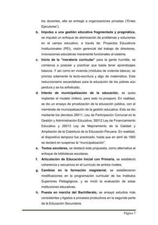Página 7
los docentes, ella se entregó a organizaciones privadas (“Entes
Ejecutores”).
b. Impulso a una gestión educativa fragmentada y pragmática,
se impulsó un enfoque de atomización de problemas y soluciones
en el campo educativo, a través de: Proyectos Educativos
Institucionales (PEI), visión gerencial del trabajo de directores,
innovaciones educativas meramente funcionales al sistema.
c. Inicio de la "moratoria curricular" para la gente humilde, se
comienza a postular y practicar que basta tener aprendizajes
básicos. Y así como en vivienda (módulos de vivienda básica), se
prioriza solamente la lecto-escritura y algo de matemática. Este
reduccionismo escandaloso para la educación de los pobres aún
perdura y se ha sofisticado.
d. Intento de municipalización de la educación, se quiso
implantar el modelo chileno, pero esto no prosperó. En realidad,
se dio un ensayo de privatización de la educación pública, con el
membrete de municipalización de la gestión educativa. Esto se dio
mediante los decretos 26011, Ley de Participación Comunal en la
Gestión y Administración Educativa; 26012 Ley de Financiamiento
Educativo y 26013 Ley de Mejoramiento de la Calidad y
Ampliación de la Cobertura de la Educación Peruana. En realidad,
el dispositivo tampoco fue practicado, hasta que en abril de 1993
se declaró en suspenso la “municipalización”.
e. Textos escolares, se destacó esta propuesta, como alternativa al
enfoque de bibliotecas escolares.
f. Articulación de Educación Inicial con Primaria, se estableció
coherencia y secuencia en el currículo de ambos niveles.
g. Cambios en la formación magisterial, se establecieron
modificaciones en la programación curricular de los Institutos
Superiores Pedagógicos, y se inició la evaluación de estas
instituciones educativas.
h. Puesta en marcha del Bachillerato, se ensayó estudios más
consistentes y ligados a procesos productivos en la segunda parte
de la Educación Secundaria.
 