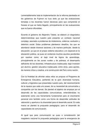 Página 8
Lamentablemente toda la implementación de la reforma planteada en
los gobiernos de Fujimori no tuvo éxito ya que las evaluaciones
tomadas a los docentes fueron decisivas para que comprenda el
fracaso al que se había llegado, principalmente en las evaluaciones
que no fueron difundidas.
Durante el gobierno de Alejandro Toledo, se elaboró un diagnóstico
determinándose que nuestro país presenta un contexto nacional
complejo, asociado a problemas de intolerancia, violencia, exclusión y
deterioro social. Estos problemas plantearon desafíos, los que se
abordaron desde diversos sectores y de manera particular, desde la
educación; ya que en el propio sistema educativo y en especial en la
educación pública, se puso en evidencia muchos asuntos pendientes
por resolver como: el bajo nivel de logros de aprendizaje,
principalmente en las zonas rurales y de pobreza; el desempeño
deficiente de los docentes; Infraestructura inadecuada; baja inversión
por alumno; gestión educativa inadecuada; entre otros, para aportar,
de manera crítica y creativa, a la construcción del Perú como nación.
Con la finalidad de afrontar estos retos se propuso el Programa de
Emergencia Educativa, partiendo de la gran diversidad humana,
cultural y lingüística que presentaba nuestro país, del reconocimiento
de la riqueza que cada uno posee, de su necesidad de comunicarla y
compartirla con los demás. Se planteó el objetivo de empezar por el
desarrollo de las capacidades comunicativas, entendiéndolas no
solamente como una herramienta fundamental para el crecimiento
personal sino también como una forma de desarrollar actitudes de
valoración y apertura a la diversidad para el desarrollo social. En este
marco se planteó la propuesta pedagógica, para el desarrollo de
capacidades de comunicación.
Al igual que para comunicación se puso a consideración del
magisterio nacional la propuesta pedagógica para la emergencia de
 