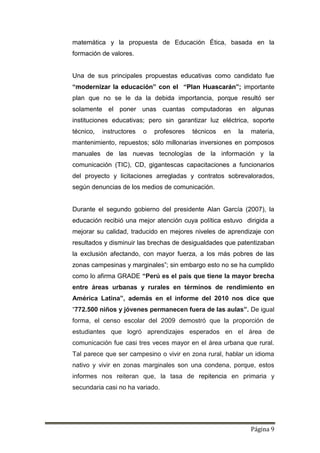 Página 9
matemática y la propuesta de Educación Ética, basada en la
formación de valores.
Una de sus principales propuestas educativas como candidato fue
“modernizar la educación” con el “Plan Huascarán”; importante
plan que no se le da la debida importancia, porque resultó ser
solamente el poner unas cuantas computadoras en algunas
instituciones educativas; pero sin garantizar luz eléctrica, soporte
técnico, instructores o profesores técnicos en la materia,
mantenimiento, repuestos; sólo millonarias inversiones en pomposos
manuales de las nuevas tecnologías de la información y la
comunicación (TIC), CD, gigantescas capacitaciones a funcionarios
del proyecto y licitaciones arregladas y contratos sobrevalorados,
según denuncias de los medios de comunicación.
Durante el segundo gobierno del presidente Alan García (2007), la
educación recibió una mejor atención cuya política estuvo dirigida a
mejorar su calidad, traducido en mejores niveles de aprendizaje con
resultados y disminuir las brechas de desigualdades que patentizaban
la exclusión afectando, con mayor fuerza, a los más pobres de las
zonas campesinas y marginales”; sin embargo esto no se ha cumplido
como lo afirma GRADE “Perú es el país que tiene la mayor brecha
entre áreas urbanas y rurales en términos de rendimiento en
América Latina”, además en el informe del 2010 nos dice que
“772.500 niños y jóvenes permanecen fuera de las aulas”. De igual
forma, el censo escolar del 2009 demostró que la proporción de
estudiantes que logró aprendizajes esperados en el área de
comunicación fue casi tres veces mayor en el área urbana que rural.
Tal parece que ser campesino o vivir en zona rural, hablar un idioma
nativo y vivir en zonas marginales son una condena, porque, estos
informes nos reiteran que, la tasa de repitencia en primaria y
secundaria casi no ha variado.
 