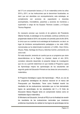 Página 11
del 5 % en comprensión lectora y 3 % en matemática entre los años
2010 y 2011, en las Instituciones que le denominan focalizadas, es
decir que son atendidas con acompañamiento; esta estrategia, se
complementa con acciones de capacitación a docentes
acompañados, microtalleres, pasantías y acciones de monitoreo y
supervisión a cargo de los Equipos Técnicos Locales y el Equipo
Técnico Regional.
Es necesario precisar que durante el de gobierno del Presidente
Ollanta Humala, la estrategia no ha cambiado; continua conforme a lo
programado desde el 2010; de acuerdo a lo previsto para el año 2016,
lo único que va a cambiar es la estrategia de focalización; es decir, en
lugar de brindarse acompañamiento pedagógico a las siete UGEL
mencionadas se ha determinado la atención a 5 UGEL: Gran Chimú,
Otuzco, Pataz, Santiago de Chuco y Sánchez Carrión, priorizando a la
zona rural.
Por esta situación, teniendo en cuenta que es un programa que viene
desarrollándose en la Región La Libertad, desde el año 2010,
considero relevante desarrollar el presente trabajo de investigación
que me va a permitir determinar en qué medida el Programa Logros
de Aprendizaje mejora los aprendizajes de los estudiantes del
segundo grado de Educación Primaria en las áreas de comunicación y
matemática.
El Programa Estratégico Logros Del Aprendizaje – PELA, es uno de
los programas estratégicos de alcance nacional en el marco del
Presupuesto por Resultados. Tiene como finalidad revertir los
resultados de las evaluaciones nacionales que no han demostrado
logros de aprendizajes de los estudiantes del II y III Ciclo de
Educación Básica Regular tanto en comprensión lectora como en
habilidades lógico matemática.
El Ministerio de Educación, formuló el PELA con la finalidad de revertir
los resultados de las evaluaciones nacionales que mostraron
problemas importantes de calidad en los logros de aprendizajes de los
 
