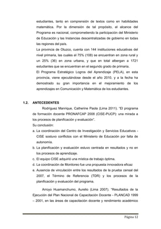 Página 12
estudiantes, tanto en comprensión de textos como en habilidades
matemática. Por la dimensión de tal propósito, el alcance del
Programa es nacional, comprometiendo la participación del Ministerio
de Educación y las Instancias descentralizadas de gobierno en todas
las regiones del país.
La provincia de Otuzco, cuenta con 144 instituciones educativas del
nivel primaria, las cuales el 75% (108) se encuentran en zona rural y
un 25% (36) en zona urbana, y que en total albergan a 1721
estudiantes que se encuentran en el segundo grado de primaria.
El Programa Estratégico Logros del Aprendizaje (PELA), en esta
provincia, viene ejecutándose desde el año 2010, y a la fecha ha
demostrado su gran importancia en el mejoramiento de los
aprendizajes en Comunicación y Matemática de los estudiantes.
1.2. ANTECEDENTES
Rodríguez Manrique, Catherine Paola (Lima 2011). “El programa
de formación docente PRONAFCAP 2008 (CISE-PUCP): una mirada a
los procesos de planificación y evaluación”.
Su conclusión:
a. La coordinación del Centro de Investigación y Servicios Educativos -
CISE sostuvo conflictos con el Ministerio de Educación por falta de
autonomía.
b. La planificación y evaluación estuvo centrada en resultados y no en
los procesos de aprendizaje.
c. El equipo CISE adquirió una mística de trabajo óptima.
d. La coordinación de Monitoreo fue una propuesta innovadora eficaz
e. Ausencia de vinculación entre los resultados de la prueba censal del
2007, el Término de Referencia (TDR) y los procesos de la
planificación y evaluación del programa.
Arroyo Huamanchumo, Aurelio (Lima 2007). “Resultados de la
Ejecución del Plan Nacional de Capacitación Docente - PLANCAD 1999
– 2001, en las áreas de capacitación docente y rendimiento académico
 
