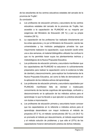 Página 13
de los estudiantes de los centros educativos estatales del cercado de la
provincia de Trujillo”.
Su conclusión:
a. Los profesores de educación primaria y secundaria de los centros
educativos estatales del cercado de la provincia de Trujillo, han
accedido a la capacitación de PLANCAD en su mayoría por
exigencias del Ministerio de Educación (46 %) y por su propia
iniciativa (36 %).
b. La capacitación de los profesores fue realizada directamente por
los entes ejecutores y no por el Ministerio de Educación; siendo las
universidades y los institutos pedagógicos privados los que
mayormente realizaron la capacitación, cuya duración osciló entre
una a dos semanas, el material bibliográfico utilizado fue confuso lo
que no ha permitido hacer suyos los planteamientos teóricos y
metodológicos de la Nueva Propuesta Educativa.
c. Los profesores de educación primaria y secundaria manifiestan que
los capacitadores del PLANCAD no estuvieron lo suficientemente
preparados para realizar la capacitación como lo evidencia la falta
de claridad y desconocimiento, para explicar los fundamentos de la
Nueva Propuesta Educativa, así como la falta de demostración en
la aplicación de los métodos activos del aprendizaje.
d. Los profesores de educación primaria y secundaria capacitados por
PLANCAD, manifiestan falta de claridad e inadecuado
conocimiento de las teorías cognitivas del aprendizaje, confusión y
desconocimiento en la aplicación de los métodos activos para el
aprendizaje; lo que ha llevado a que ejecuten su práctica educativa
con dudas e improvisación.
e. Los profesores de educación primaria y secundaria hacen conocer
que los capacitadores en lo referente a métodos activos para el
aprendizaje desarrollaron con mayor incidencia el método de
proyectos (57.5 %), el método constructivista (56 %) y el (34.5 %)
en promedio el método por descubrimiento, el método experimental
y el método solución de problemas; y que sólo el (37%) de los
capacitadores hicieron demostración práctica de dichos métodos.
 
