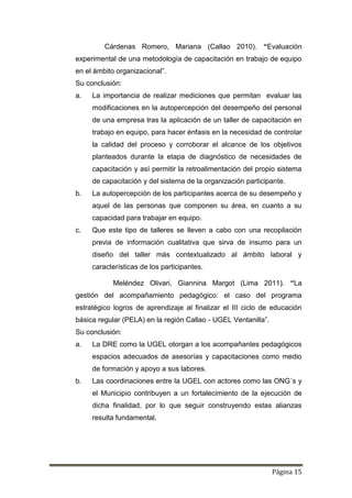 Página 15
Cárdenas Romero, Mariana (Callao 2010). “Evaluación
experimental de una metodología de capacitación en trabajo de equipo
en el ámbito organizacional”.
Su conclusión:
a. La importancia de realizar mediciones que permitan evaluar las
modificaciones en la autopercepción del desempeño del personal
de una empresa tras la aplicación de un taller de capacitación en
trabajo en equipo, para hacer énfasis en la necesidad de controlar
la calidad del proceso y corroborar el alcance de los objetivos
planteados durante la etapa de diagnóstico de necesidades de
capacitación y así permitir la retroalimentación del propio sistema
de capacitación y del sistema de la organización participante.
b. La autopercepción de los participantes acerca de su desempeño y
aquel de las personas que componen su área, en cuanto a su
capacidad para trabajar en equipo.
c. Que este tipo de talleres se lleven a cabo con una recopilación
previa de información cualitativa que sirva de insumo para un
diseño del taller más contextualizado al ámbito laboral y
características de los participantes.
Meléndez Olivari, Giannina Margot (Lima 2011). “La
gestión del acompañamiento pedagógico: el caso del programa
estratégico logros de aprendizaje al finalizar el III ciclo de educación
básica regular (PELA) en la región Callao - UGEL Ventanilla”.
Su conclusión:
a. La DRE como la UGEL otorgan a los acompañantes pedagógicos
espacios adecuados de asesorías y capacitaciones como medio
de formación y apoyo a sus labores.
b. Las coordinaciones entre la UGEL con actores como las ONG´s y
el Municipio contribuyen a un fortalecimiento de la ejecución de
dicha finalidad, por lo que seguir construyendo estas alianzas
resulta fundamental.
 